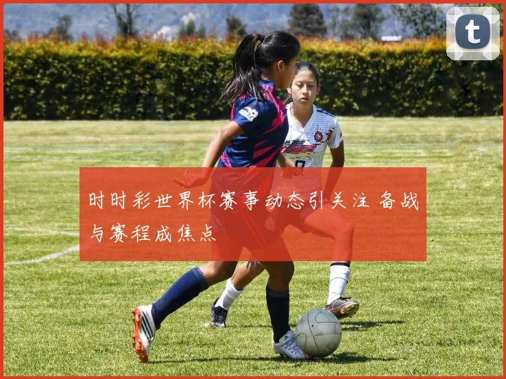 时时彩世界杯赛事动态引关注 备战与赛程成焦点