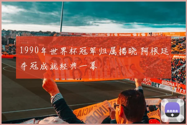 1990年世界杯冠军归属揭晓 阿根廷夺冠成就经典一幕