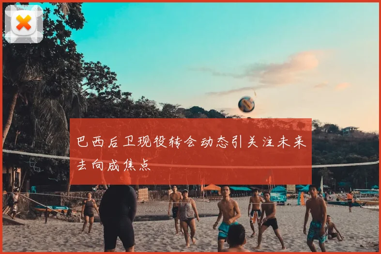 巴西后卫现役转会动态引关注未来去向成焦点