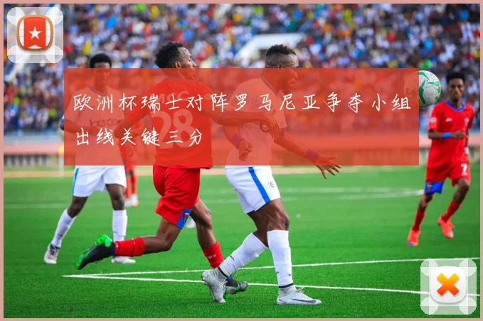 欧洲杯瑞士对阵罗马尼亚争夺小组出线关键三分