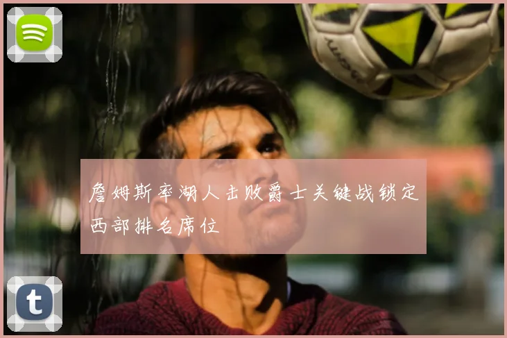 詹姆斯率湖人击败爵士关键战锁定西部排名席位
