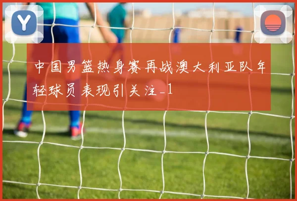 中国男篮热身赛再战澳大利亚队年轻球员表现引关注_1