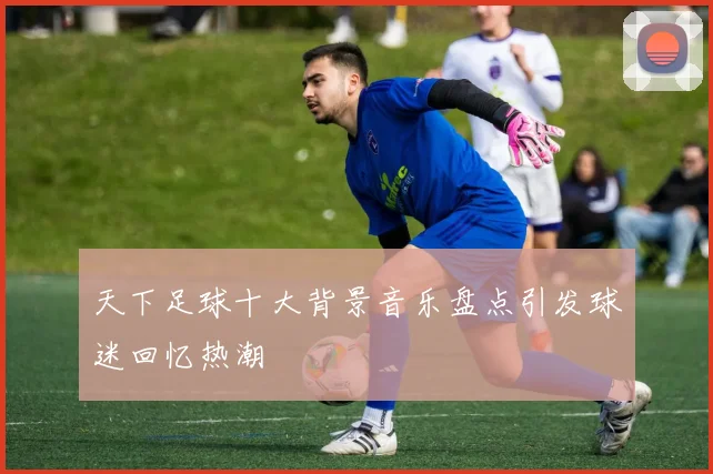 天下足球十大背景音乐盘点引发球迷回忆热潮