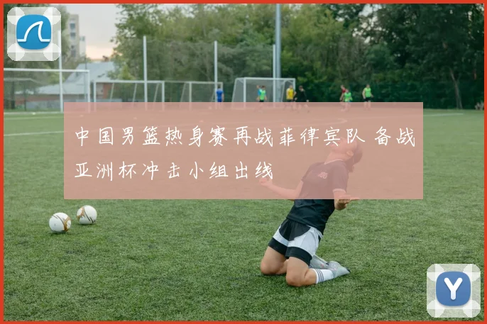 中国男篮热身赛再战菲律宾队 备战亚洲杯冲击小组出线