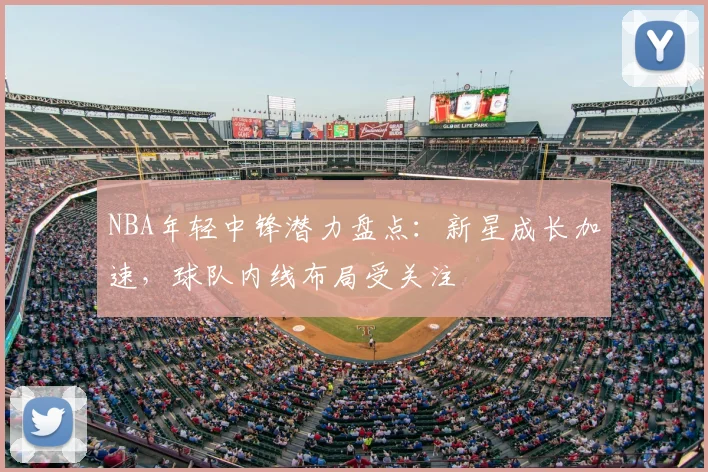 NBA年轻中锋潜力盘点：新星成长加速，球队内线布局受关注