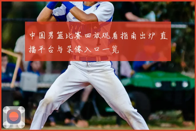 中国男篮比赛回放观看指南出炉 直播平台与录像入口一览