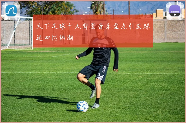 天下足球十大背景音乐盘点引发球迷回忆热潮