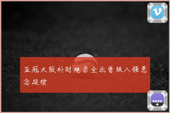 亚冠大阪补时绝杀全北晋级八强悬念延续