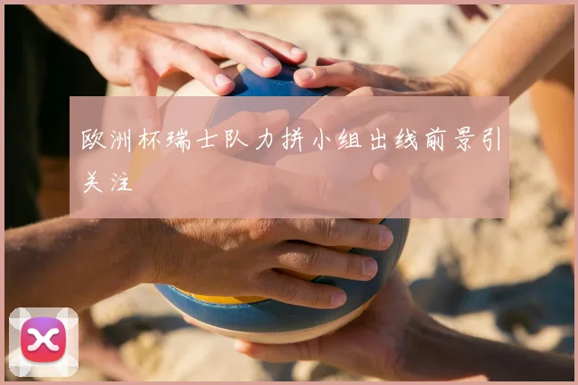 欧洲杯瑞士队力拼小组出线前景引关注
