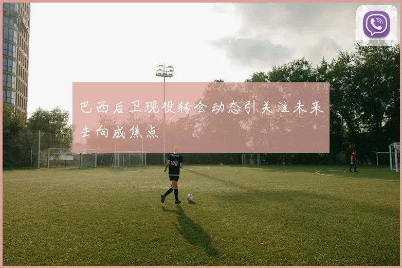 巴西后卫现役转会动态引关注未来去向成焦点