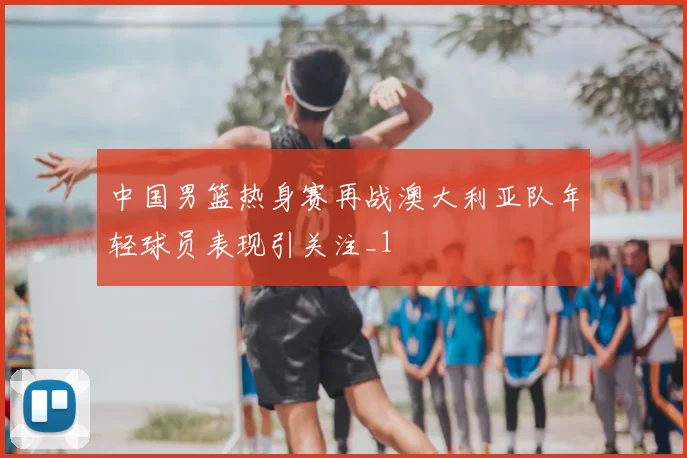 中国男篮热身赛再战澳大利亚队年轻球员表现引关注_1