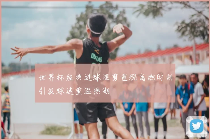 世界杯经典进球混剪重现高燃时刻引发球迷重温热潮