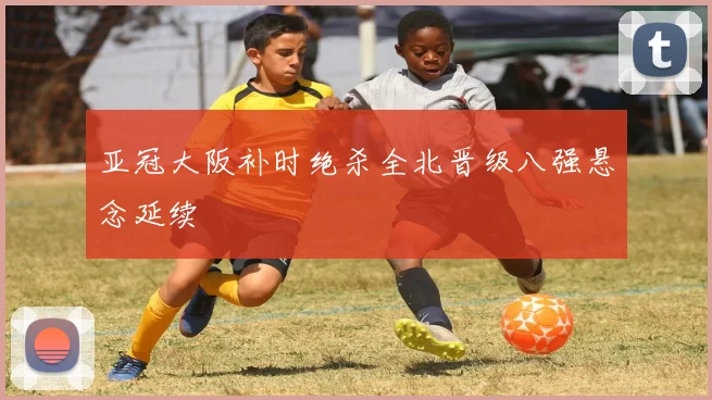 亚冠大阪补时绝杀全北晋级八强悬念延续